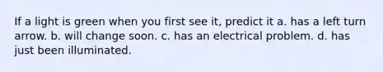 If a light is green when you first see it, predict it a. has a left turn arrow. b. will change soon. c. has an electrical problem. d. has just been illuminated.