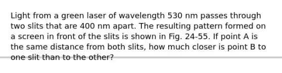 Light from a green laser of wavelength 530 nm passes through two slits that are 400 nm apart. The resulting pattern formed on a screen in front of the slits is shown in Fig. 24-55. If point A is the same distance from both slits, how much closer is point B to one slit than to the other?