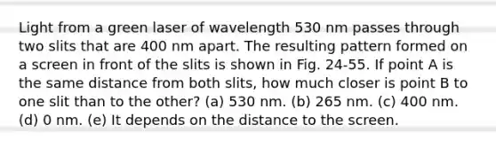 Light from a green laser of wavelength 530 nm passes through two slits that are 400 nm apart. The resulting pattern formed on a screen in front of the slits is shown in Fig. 24-55. If point A is the same distance from both slits, how much closer is point B to one slit than to the other? (a) 530 nm. (b) 265 nm. (c) 400 nm. (d) 0 nm. (e) It depends on the distance to the screen.