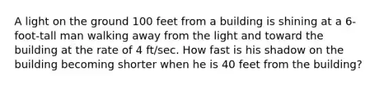 A light on the ground 100 feet from a building is shining at a 6-foot-tall man walking away from the light and toward the building at the rate of 4 ft/sec. How fast is his shadow on the building becoming shorter when he is 40 feet from the building?