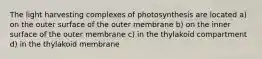 The light harvesting complexes of photosynthesis are located a) on the outer surface of the outer membrane b) on the inner surface of the outer membrane c) in the thylakoid compartment d) in the thylakoid membrane