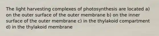 The light harvesting complexes of photosynthesis are located a) on the outer surface of the outer membrane b) on the inner surface of the outer membrane c) in the thylakoid compartment d) in the thylakoid membrane