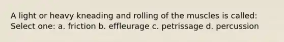 A light or heavy kneading and rolling of the muscles is called: Select one: a. friction b. effleurage c. petrissage d. percussion