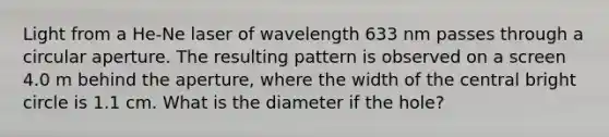 Light from a He-Ne laser of wavelength 633 nm passes through a circular aperture. The resulting pattern is observed on a screen 4.0 m behind the aperture, where the width of the central bright circle is 1.1 cm. What is the diameter if the hole?