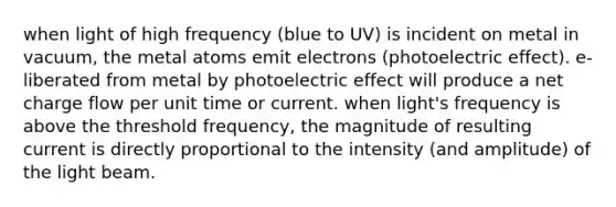 when light of high frequency (blue to UV) is incident on metal in vacuum, the metal atoms emit electrons (photoelectric effect). e- liberated from metal by photoelectric effect will produce a net charge flow per unit time or current. when light's frequency is above the threshold frequency, the magnitude of resulting current is directly proportional to the intensity (and amplitude) of the light beam.