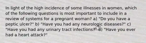 In light of the high incidence of some illnesses in women, which of the following questions is most important to include in a review of systems for a pregnant woman? a) "Do you have a peptic ulcer?" b) "Have you had any neurologic diseases?" c) "Have you had any <a href='https://www.questionai.com/knowledge/kN6ArhoJHF-urinary-tract-infection' class='anchor-knowledge'>urinary tract infection</a>s?" d) "Have you ever had a heart attack?"