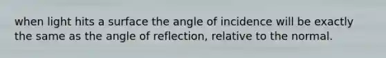 when light hits a surface the angle of incidence will be exactly the same as the angle of reflection, relative to the normal.