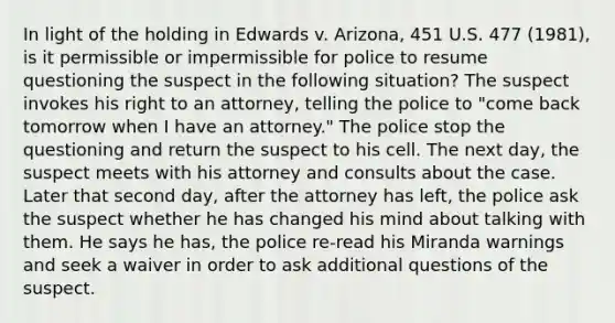 In light of the holding in Edwards v. Arizona, 451 U.S. 477 (1981), is it permissible or impermissible for police to resume questioning the suspect in the following situation? The suspect invokes his right to an attorney, telling the police to "come back tomorrow when I have an attorney." The police stop the questioning and return the suspect to his cell. The next day, the suspect meets with his attorney and consults about the case. Later that second day, after the attorney has left, the police ask the suspect whether he has changed his mind about talking with them. He says he has, the police re-read his Miranda warnings and seek a waiver in order to ask additional questions of the suspect.