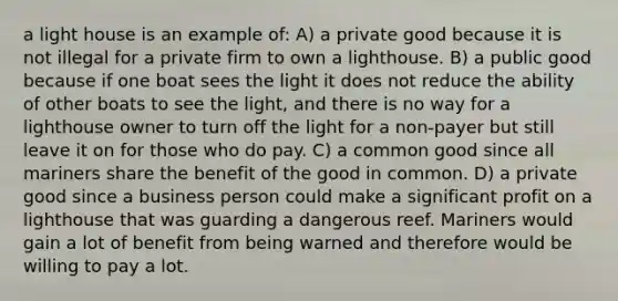 a light house is an example of: A) a private good because it is not illegal for a private firm to own a lighthouse. B) a public good because if one boat sees the light it does not reduce the ability of other boats to see the light, and there is no way for a lighthouse owner to turn off the light for a non-payer but still leave it on for those who do pay. C) a common good since all mariners share the benefit of the good in common. D) a private good since a business person could make a significant profit on a lighthouse that was guarding a dangerous reef. Mariners would gain a lot of benefit from being warned and therefore would be willing to pay a lot.