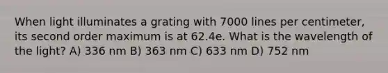 When light illuminates a grating with 7000 lines per centimeter, its second order maximum is at 62.4e. What is the wavelength of the light? A) 336 nm B) 363 nm C) 633 nm D) 752 nm