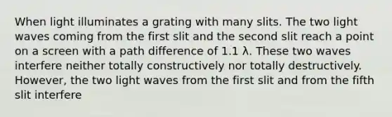 When light illuminates a grating with many slits. The two light waves coming from the first slit and the second slit reach a point on a screen with a path difference of 1.1 λ. These two waves interfere neither totally constructively nor totally destructively. However, the two light waves from the first slit and from the fifth slit interfere