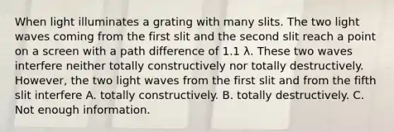 When light illuminates a grating with many slits. The two light waves coming from the first slit and the second slit reach a point on a screen with a path difference of 1.1 λ. These two waves interfere neither totally constructively nor totally destructively. However, the two light waves from the first slit and from the fifth slit interfere A. totally constructively. B. totally destructively. C. Not enough information.