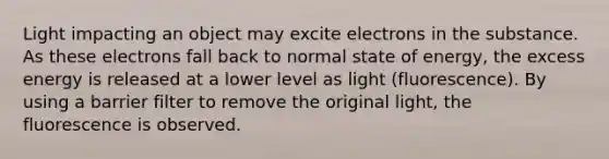 Light impacting an object may excite electrons in the substance. As these electrons fall back to normal state of energy, the excess energy is released at a lower level as light (fluorescence). By using a barrier filter to remove the original light, the fluorescence is observed.