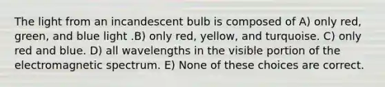 The light from an incandescent bulb is composed of A) only red, green, and blue light .B) only red, yellow, and turquoise. C) only red and blue. D) all wavelengths in the visible portion of the electromagnetic spectrum. E) None of these choices are correct.