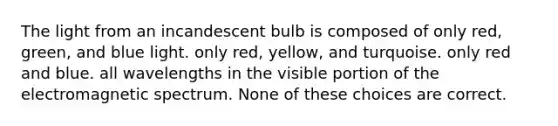 The light from an incandescent bulb is composed of only red, green, and blue light. only red, yellow, and turquoise. only red and blue. all wavelengths in the visible portion of the electromagnetic spectrum. None of these choices are correct.