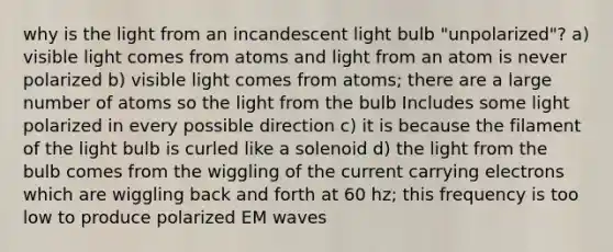 why is the light from an incandescent light bulb "unpolarized"? a) visible light comes from atoms and light from an atom is never polarized b) visible light comes from atoms; there are a large number of atoms so the light from the bulb Includes some light polarized in every possible direction c) it is because the filament of the light bulb is curled like a solenoid d) the light from the bulb comes from the wiggling of the current carrying electrons which are wiggling back and forth at 60 hz; this frequency is too low to produce polarized EM waves