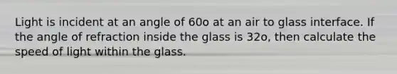 Light is incident at an angle of 60o at an air to glass interface. If the angle of refraction inside the glass is 32o, then calculate the speed of light within the glass.