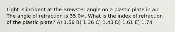 Light is incident at the Brewster angle on a plastic plate in air. The angle of refraction is 35.0∞. What is the index of refraction of the plastic plate? A) 1.58 B) 1.36 C) 1.43 D) 1.61 E) 1.74