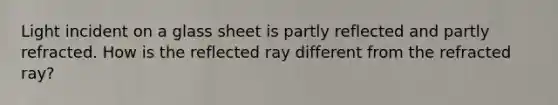 Light incident on a glass sheet is partly reflected and partly refracted. How is the reflected ray different from the refracted ray?