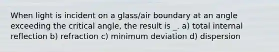 When light is incident on a glass/air boundary at an angle exceeding the critical angle, the result is _. a) total internal reflection b) refraction c) minimum deviation d) dispersion