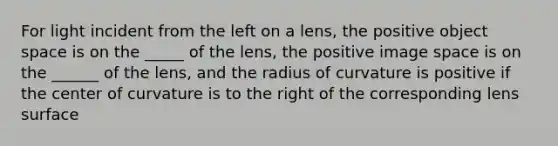 For light incident from the left on a lens, the positive object space is on the _____ of the lens, the positive image space is on the ______ of the lens, and the radius of curvature is positive if the center of curvature is to the right of the corresponding lens surface