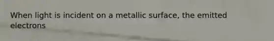 When light is incident on a metallic surface, the emitted electrons