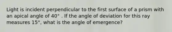 Light is incident perpendicular to the first surface of a prism with an apical angle of 40° . If the angle of deviation for this ray measures 15°, what is the angle of emergence?