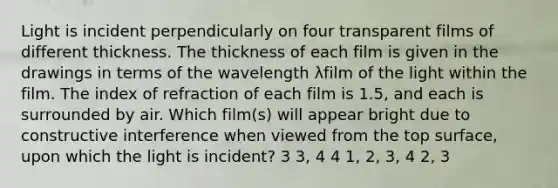 Light is incident perpendicularly on four transparent films of different thickness. The thickness of each film is given in the drawings in terms of the wavelength λfilm of the light within the film. The index of refraction of each film is 1.5, and each is surrounded by air. Which film(s) will appear bright due to constructive interference when viewed from the top surface, upon which the light is incident? 3 3, 4 4 1, 2, 3, 4 2, 3