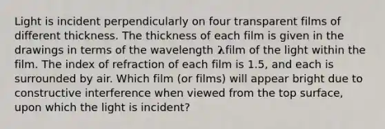 Light is incident perpendicularly on four transparent films of different thickness. The thickness of each film is given in the drawings in terms of the wavelength 𝛌film of the light within the film. The index of refraction of each film is 1.5, and each is surrounded by air. Which film (or films) will appear bright due to constructive interference when viewed from the top surface, upon which the light is incident?