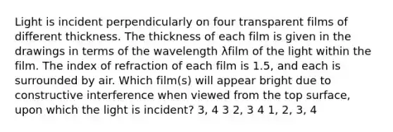 Light is incident perpendicularly on four transparent films of different thickness. The thickness of each film is given in the drawings in terms of the wavelength λfilm of the light within the film. The index of refraction of each film is 1.5, and each is surrounded by air. Which film(s) will appear bright due to constructive interference when viewed from the top surface, upon which the light is incident? 3, 4 3 2, 3 4 1, 2, 3, 4