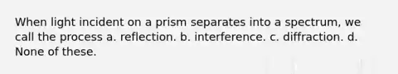 When light incident on a prism separates into a spectrum, we call the process a. reflection. b. interference. c. diffraction. d. None of these.