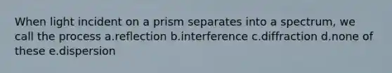 When light incident on a prism separates into a spectrum, we call the process a.reflection b.interference c.diffraction d.none of these e.dispersion