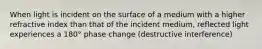 When light is incident on the surface of a medium with a higher refractive index than that of the incident medium, reflected light experiences a 180° phase change (destructive interference)