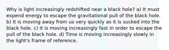 Why is light increasingly redshifted near a black hole? a) It must expend energy to escape the gravitational pull of the black hole. b) It is moving away from us very quickly as it is sucked into the black hole. c) It is moving increasingly fast in order to escape the pull of the black hole. d) Time is moving increasingly slowly in the light's frame of reference.