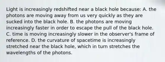 Light is increasingly redshifted near a black hole because: A. the photons are moving away from us very quickly as they are sucked into the black hole. B. the photons are moving increasingly faster in order to escape the pull of the black hole. C. time is moving increasingly slower in the observer's frame of reference. D. the curvature of spacetime is increasingly stretched near the black hole, which in turn stretches the wavelengths of the photons.