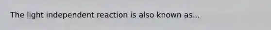 The light independent reaction is also known as...