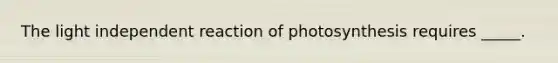 The light independent reaction of photosynthesis requires _____.