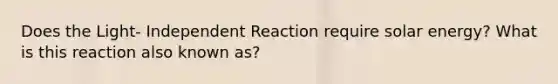 Does the Light- Independent Reaction require solar energy? What is this reaction also known as?