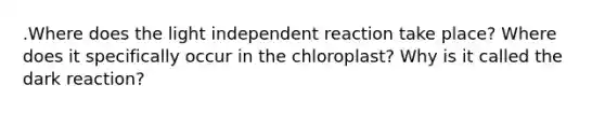 .Where does the light independent reaction take place? Where does it specifically occur in the chloroplast? Why is it called the dark reaction?