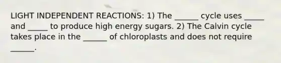 LIGHT INDEPENDENT REACTIONS: 1) The ______ cycle uses _____ and _____ to produce high energy sugars. 2) The Calvin cycle takes place in the ______ of chloroplasts and does not require ______.