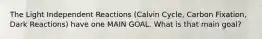 The Light Independent Reactions (Calvin Cycle, Carbon Fixation, Dark Reactions) have one MAIN GOAL. What is that main goal?