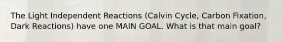 The Light Independent Reactions (Calvin Cycle, Carbon Fixation, Dark Reactions) have one MAIN GOAL. What is that main goal?