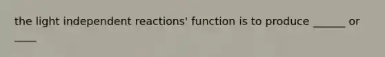 the light independent reactions' function is to produce ______ or ____