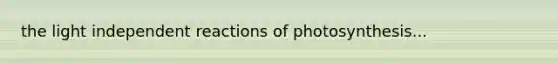 the light independent reactions of photosynthesis...