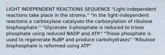 LIGHT INDEPENDENT REACTIONS SEQUENCE "Light-independent reactions take place in the stroma." "In the light-independent reactions a carboxylase catalyses the carboxylation of ribulose bisphosphate." "Glycerate 3-phosphate is reduced to triose phosphate using reduced NADP and ATP." "Triose phosphate is used to regenerate RuBP and produce carbohydrates" "Ribulose bisphosphate is reformed using ATP"