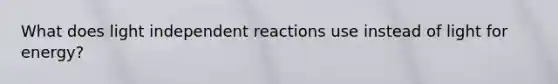 What does light independent reactions use instead of light for energy?