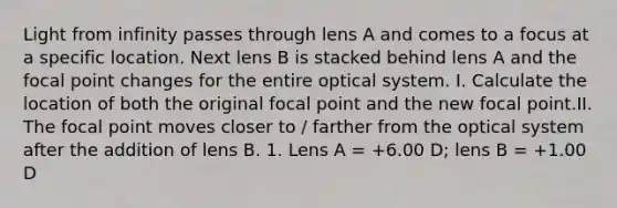 Light from infinity passes through lens A and comes to a focus at a specific location. Next lens B is stacked behind lens A and the focal point changes for the entire optical system. I. Calculate the location of both the original focal point and the new focal point.II. The focal point moves closer to / farther from the optical system after the addition of lens B. 1. Lens A = +6.00 D; lens B = +1.00 D