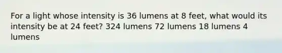 For a light whose intensity is 36 lumens at 8 feet, what would its intensity be at 24 feet? 324 lumens 72 lumens 18 lumens 4 lumens