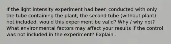 If the light intensity experiment had been conducted with only the tube containing the plant, the second tube (without plant) not included, would this experiment be valid? Why / why not? What environmental factors may affect your results if the control was not included in the experiment? Explain..