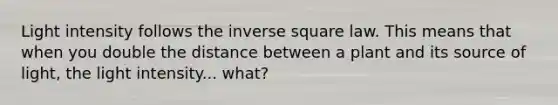 Light intensity follows the inverse square law. This means that when you double the distance between a plant and its source of light, the light intensity... what?